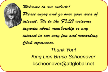 Welcome to our website! Please enjoy and go over your area of interest. We in the FILC welcome inquries about membership or any interest in our very fun and rewarding Club experience.  Thank You! King Lion Bruce Schoonover bschoonover@attglobal.net