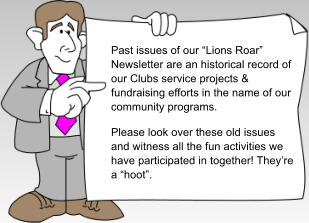 Past issues of our �Lions Roar� Newsletter are an historical record of our Clubs service projects & fundraising efforts in the name of our community programs. Please look over these old issues and witness all the fun activities we have participated in together! They�re a �hoot�.
