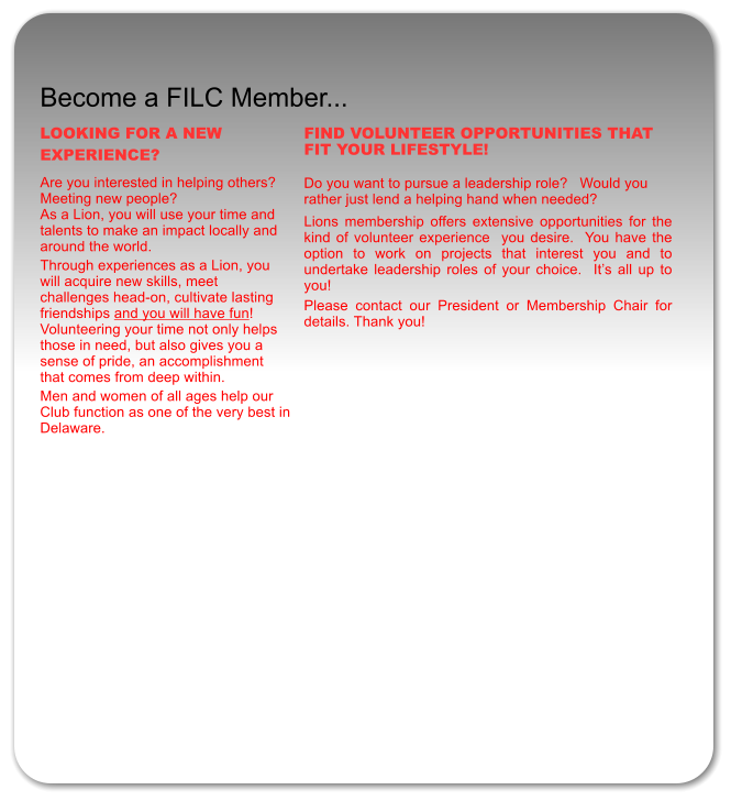 Become a FILC Member... LOOKING FOR A NEW EXPERIENCE?  Are you interested in helping others?  Meeting new people?   As a Lion, you will use your time and talents to make an impact locally and around the world.  Through experiences as a Lion, you will acquire new skills, meet challenges head-on, cultivate lasting friendships and you will have fun!  Volunteering your time not only helps  those in need, but also gives you a sense of pride, an accomplishment that comes from deep within. Men and women of all ages help our Club function as one of the very best in Delaware.    FIND VOLUNTEER OPPORTUNITIES THAT FIT YOUR LIFESTYLE!   Do you want to pursue a leadership role?   Would you rather just lend a helping hand when needed?   Lions membership offers extensive opportunities for the kind of volunteer experience  you desire.  You have the option to work on projects that interest you and to undertake leadership roles of your choice.  It�s all up to you! Please contact our President or Membership Chair for details. Thank you!