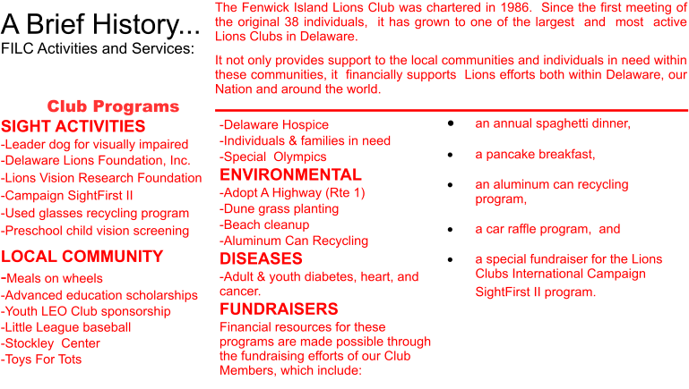 A Brief History... FILC Activities and Services:  The Fenwick Island Lions Club was chartered in 1986.  Since the first meeting of the original 38 individuals,  it has grown to one of the largest  and  most  active Lions Clubs in Delaware.  It not only provides support to the local communities and individuals in need within these communities, it  financially supports  Lions efforts both within Delaware, our Nation and around the world.  Club Programs SIGHT ACTIVITIES -Leader dog for visually impaired -Delaware Lions Foundation, Inc. -Lions Vision Research Foundation -Campaign SightFirst II -Used glasses recycling program -Preschool child vision screening LOCAL COMMUNITY -Meals on wheels -Advanced education scholarships -Youth LEO Club sponsorship -Little League baseball -Stockley  Center -Toys For Tots 	an annual spaghetti dinner,    	a pancake breakfast,   	an aluminum can recycling program,   	a car raffle program,  and  	a special fundraiser for the Lions Clubs International Campaign SightFirst II program.        -Delaware Hospice -Individuals & families in need -Special  Olympics ENVIRONMENTAL -Adopt A Highway (Rte 1) -Dune grass planting -Beach cleanup -Aluminum Can Recycling DISEASES -Adult & youth diabetes, heart, and cancer. FUNDRAISERS Financial resources for these programs are made possible through the fundraising efforts of our Club Members, which include: