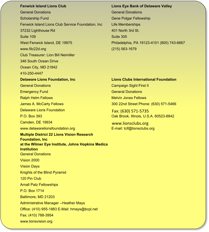 Fenwick Island Lions Club Lions Eye Bank of Delaware Valley  General Donations General Donations  Scholarship Fund Gene Polgar Fellowship  Fenwick Island Lions Club Service Foundation, Inc Life Memberships  37232 Lighthouse Rd 401 North 3rd St.  Suite 109 Suite 305  West Fenwick Island, DE 19975 Philadelphia, PA 19123-4101 (800) 743-6667  www.filc22d.org (215) 563-1679 Club Treasurer: Lion Bill Neimiller 346 South Ocean Drive Ocean City, MD 21842 410-250-4447 Delaware Lions Foundation, Inc  Lions Clubs International Foundation  General Donations  Campaign Sight First II  Emergency Fund  General Donations  Ralph Helm Fellows  Melvin Jones Fellows  James A. McCarty Fellows  300 22nd Street Phone: (630) 571-5466 Delaware Lions Foundation     Fax: (630) 571-5735  P.O. Box 393  Oak Brook, Illinois, U.S.A. 60523-8842 Camden, DE 19934     www.lionsclubs.org  www.delawarelionsfoundation.org E-mail: lcif@lionsclubs.org Multiple District 22 Lions Vision Research  Foundation, Inc at the Wilmer Eye Institute, Johns Hopkins Medical  Institution  General Donations  Vision 2000  Vision Days  Knights of the Blind Pyramid  120 Pin Club  Arnall Patz Fellowships  P.O. Box 1714  Baltimore, MD 21203  Administrative Manager  Heather Mays  Office: (410) 955-1883 E-Mail: hmays@bcpl.net  Fax: (410) 788-3954  www.lionsvision.org