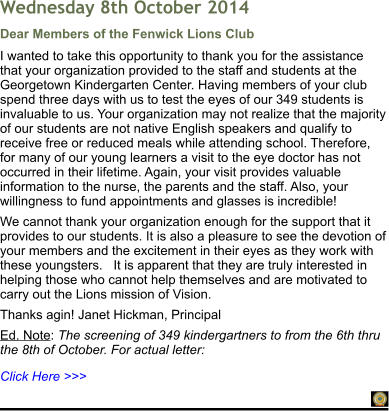 Click Here >>> Dear Members of the Fenwick Lions Club I wanted to take this opportunity to thank you for the assistance that your organization provided to the staff and students at the Georgetown Kindergarten Center. Having members of your club spend three days with us to test the eyes of our 349 students is invaluable to us. Your organization may not realize that the majority of our students are not native English speakers and qualify to receive free or reduced meals while attending school. Therefore, for many of our young learners a visit to the eye doctor has not occurred in their lifetime. Again, your visit provides valuable information to the nurse, the parents and the staff. Also, your willingness to fund appointments and glasses is incredible! We cannot thank your organization enough for the support that it provides to our students. It is also a pleasure to see the devotion of your members and the excitement in their eyes as they work with these youngsters.   It is apparent that they are truly interested in helping those who cannot help themselves and are motivated to carry out the Lions mission of Vision. Thanks agin! Janet Hickman, Principal  Ed. Note: The screening of 349 kindergartners to from the 6th thru the 8th of October. For actual letter:    Wednesday 8th October 2014