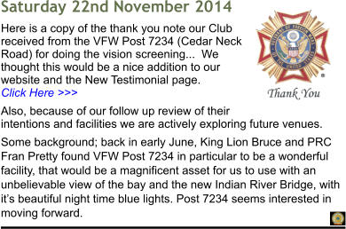 Saturday 22nd November 2014 Here is a copy of the thank you note our Club received from the VFW Post 7234 (Cedar Neck Road) for doing the vision screening...  We thought this would be a nice addition to our website and the New Testimonial page.                                Click Here >>> Also, because of our follow up review of their intentions and facilities we are actively exploring future venues. Some background; back in early June, King Lion Bruce and PRC Fran Pretty found VFW Post 7234 in particular to be a wonderful facility, that would be a magnificent asset for us to use with an unbelievable view of the bay and the new Indian River Bridge, with its beautiful night time blue lights. Post 7234 seems interested in moving forward.