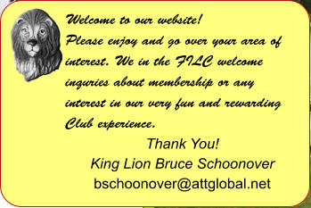 Welcome to our website! Please enjoy and go over your area of interest. We in the FILC welcome inquries about membership or any interest in our very fun and rewarding Club experience.  Thank You! King Lion Bruce Schoonover bschoonover@attglobal.net