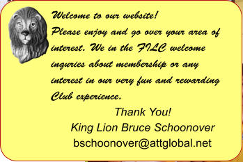 Welcome to our website! Please enjoy and go over your area of interest. We in the FILC welcome inquries about membership or any interest in our very fun and rewarding Club experience.  Thank You! King Lion Bruce Schoonover bschoonover@attglobal.net