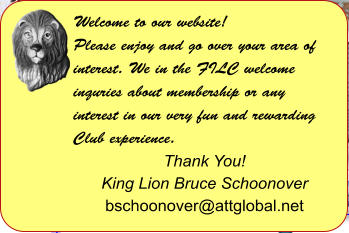 Welcome to our website! Please enjoy and go over your area of interest. We in the FILC welcome inquries about membership or any interest in our very fun and rewarding Club experience.  Thank You! King Lion Bruce Schoonover bschoonover@attglobal.net