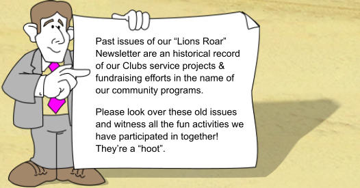 Past issues of our Lions Roar Newsletter are an historical record of our Clubs service projects & fundraising efforts in the name of our community programs. Please look over these old issues and witness all the fun activities we have participated in together! Theyre a hoot.