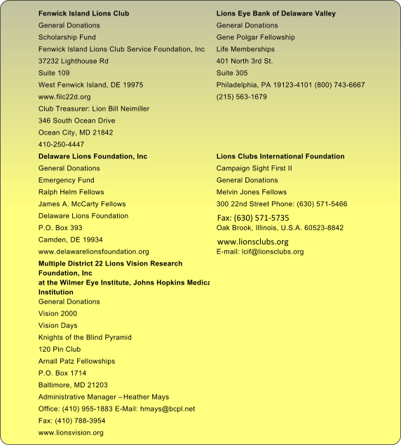 Fenwick Island Lions Club Lions Eye Bank of Delaware Valley  General Donations General Donations  Scholarship Fund Gene Polgar Fellowship  Fenwick Island Lions Club Service Foundation, Inc Life Memberships  37232 Lighthouse Rd 401 North 3rd St.  Suite 109 Suite 305  West Fenwick Island, DE 19975 Philadelphia, PA 19123-4101 (800) 743-6667  www.filc22d.org (215) 563-1679 Club Treasurer: Lion Bill Neimiller 346 South Ocean Drive Ocean City, MD 21842 410-250-4447 Delaware Lions Foundation, Inc  Lions Clubs International Foundation  General Donations  Campaign Sight First II  Emergency Fund  General Donations  Ralph Helm Fellows  Melvin Jones Fellows  James A. McCarty Fellows  300 22nd Street Phone: (630) 571-5466 Delaware Lions Foundation     Fax: (630) 571-5735  P.O. Box 393  Oak Brook, Illinois, U.S.A. 60523-8842 Camden, DE 19934     www.lionsclubs.org  www.delawarelionsfoundation.org E-mail: lcif@lionsclubs.org Multiple District 22 Lions Vision Research  Foundation, Inc at the Wilmer Eye Institute, Johns Hopkins Medical  Institution  General Donations  Vision 2000  Vision Days  Knights of the Blind Pyramid  120 Pin Club  Arnall Patz Fellowships  P.O. Box 1714  Baltimore, MD 21203  Administrative Manager � Heather Mays  Office: (410) 955-1883 E-Mail: hmays@bcpl.net  Fax: (410) 788-3954  www.lionsvision.org